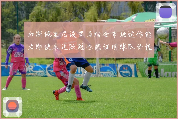 加斯佩里尼谈罗马转会市场运作能力即使未进欧冠也能证明球队价值