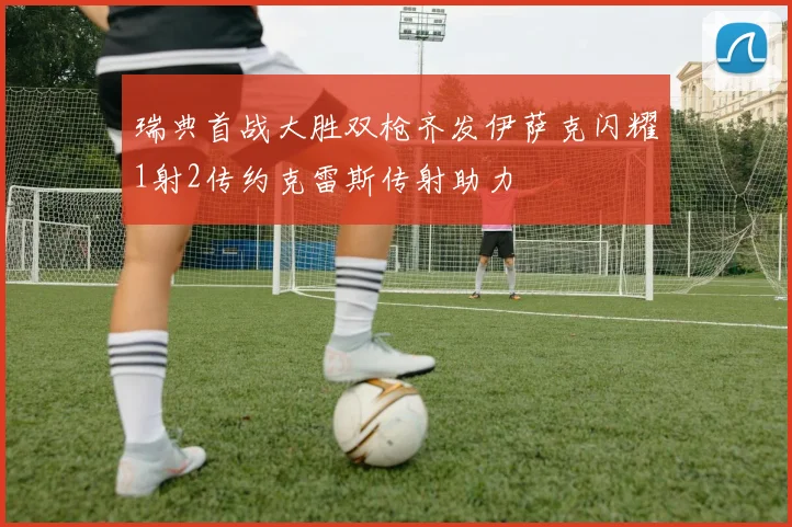 瑞典首战大胜双枪齐发伊萨克闪耀1射2传约克雷斯传射助力