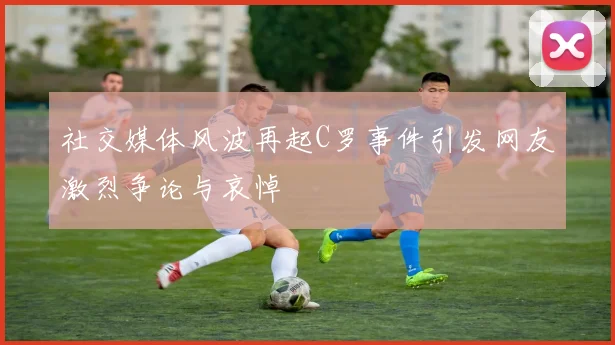 社交媒体风波再起C罗事件引发网友激烈争论与哀悼