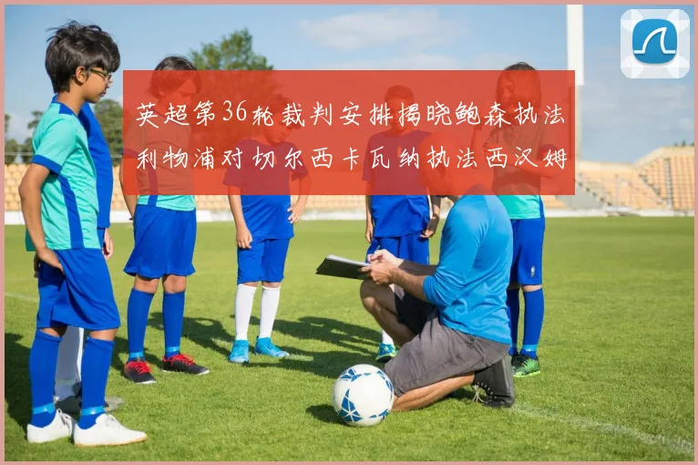 英超第36轮裁判安排揭晓鲍森执法利物浦对切尔西卡瓦纳执法西汉姆对阿森纳