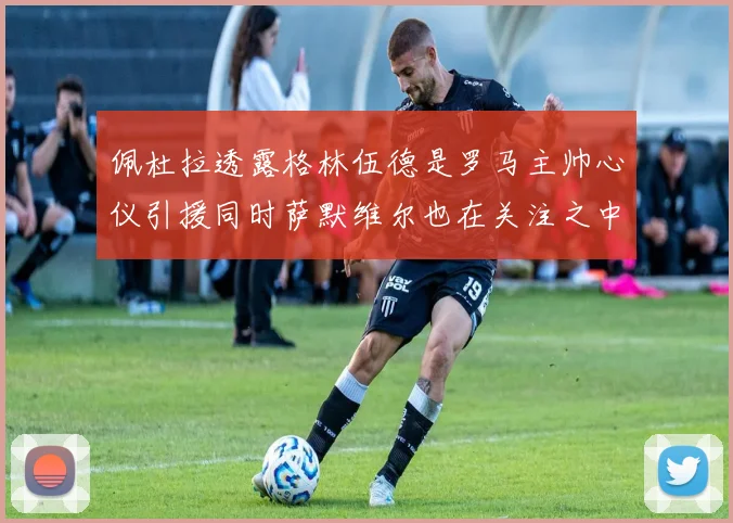 佩杜拉透露格林伍德是罗马主帅心仪引援同时萨默维尔也在关注之中