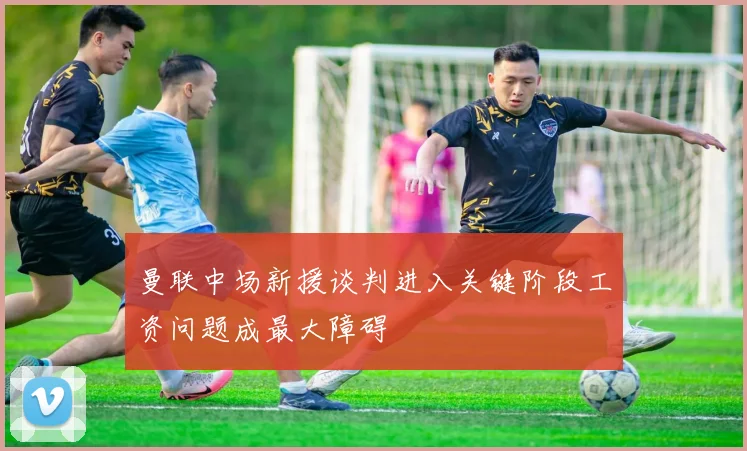 曼联中场新援谈判进入关键阶段工资问题成最大障碍