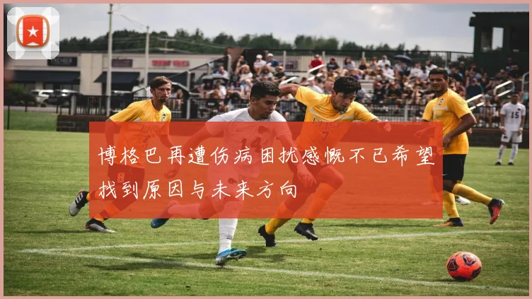 博格巴再遭伤病困扰感慨不已希望找到原因与未来方向
