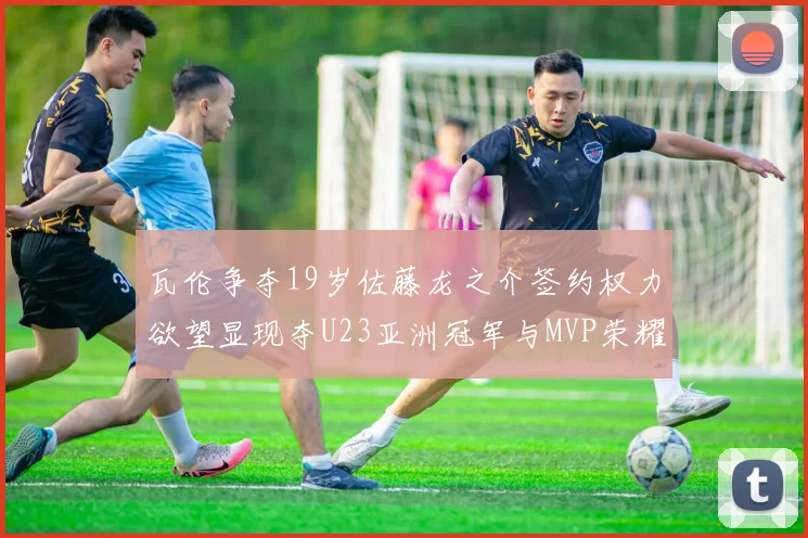 瓦伦争夺19岁佐藤龙之介签约权力欲望显现夺U23亚洲冠军与MVP荣耀