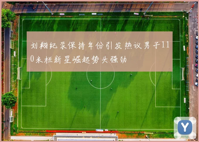 刘翔纪录保持年份引发热议男子110米栏新星崛起势头强劲