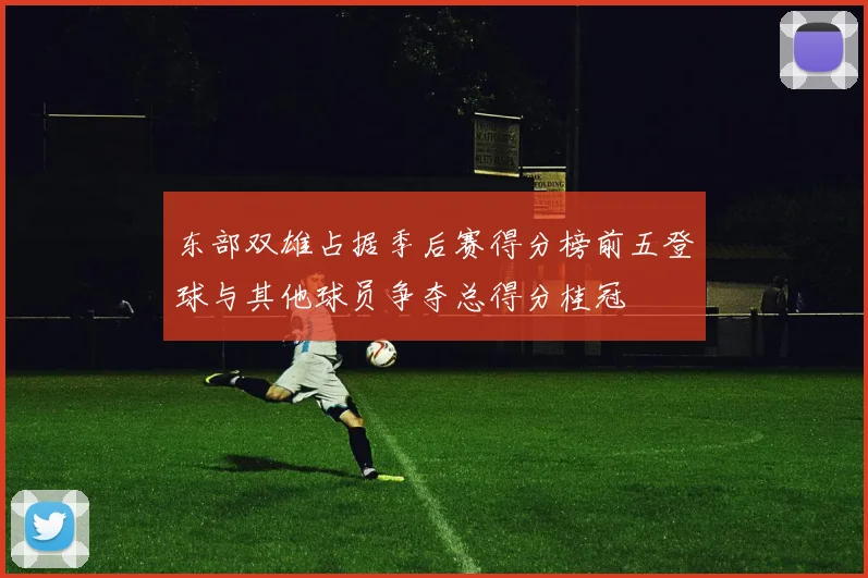 东部双雄占据季后赛得分榜前五登球与其他球员争夺总得分桂冠