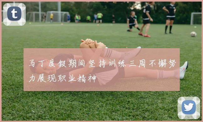 马丁度假期间坚持训练三周不懈努力展现职业精神