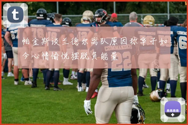 帕金斯谈兰德尔离队原因称华子如今心情愉悦摆脱负能量