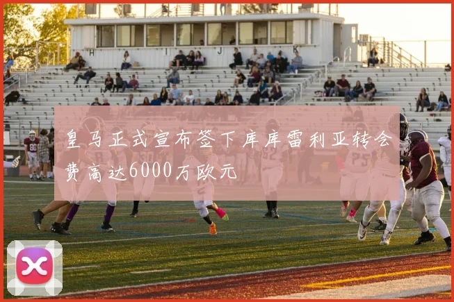 皇马正式宣布签下库库雷利亚转会费高达6000万欧元