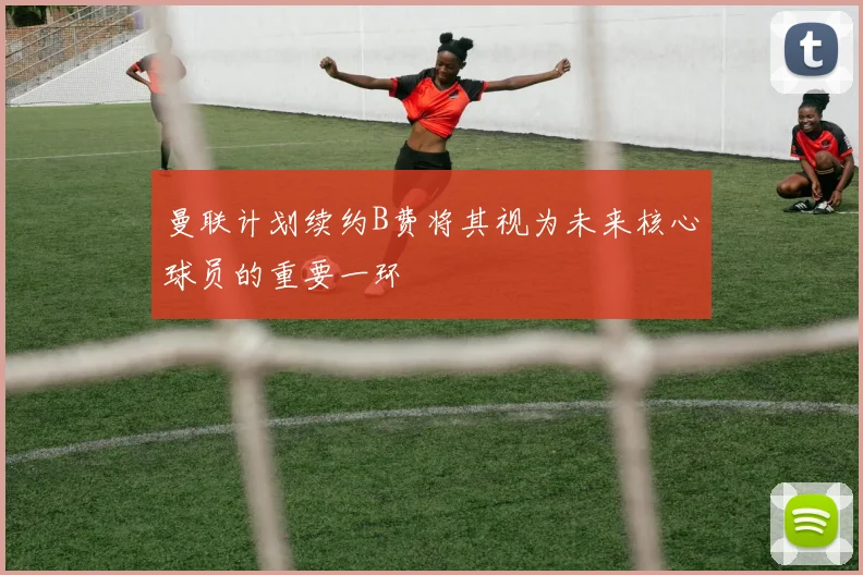 曼联计划续约B费将其视为未来核心球员的重要一环