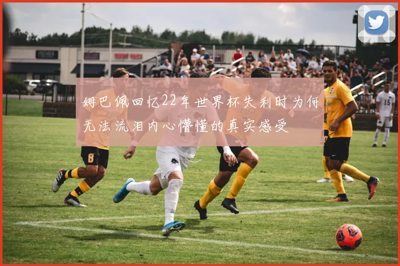 姆巴佩回忆22年世界杯失利时为何无法流泪内心懵懂的真实感受