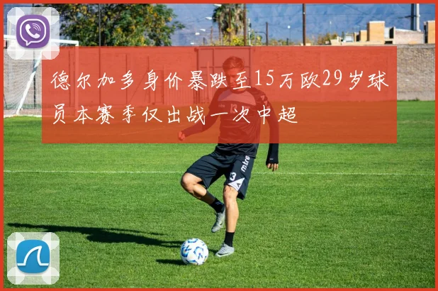 德尔加多身价暴跌至15万欧29岁球员本赛季仅出战一次中超