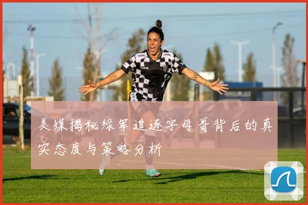 美媒揭秘绿军追逐字母哥背后的真实态度与策略分析