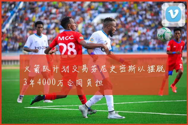 火箭队计划交易芬尼史密斯以摆脱3年4000万合同负担