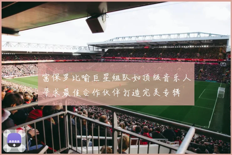 富保罗比喻巨星组队如顶级音乐人寻求最佳合作伙伴打造完美专辑