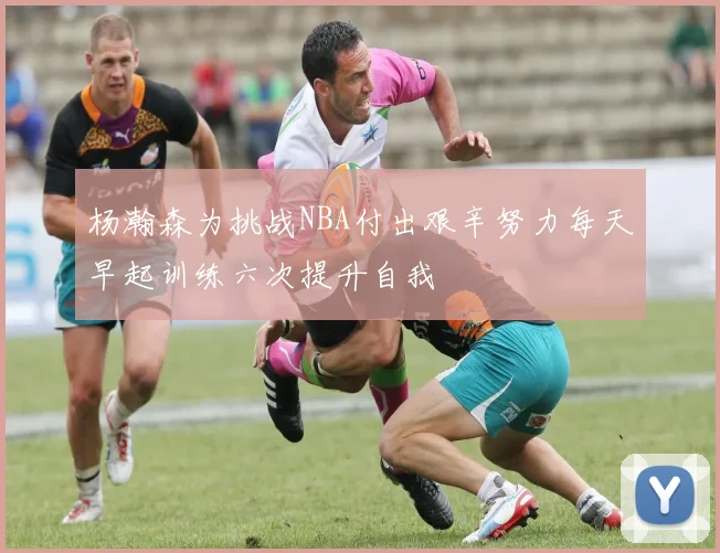 杨瀚森为挑战NBA付出艰辛努力每天早起训练六次提升自我