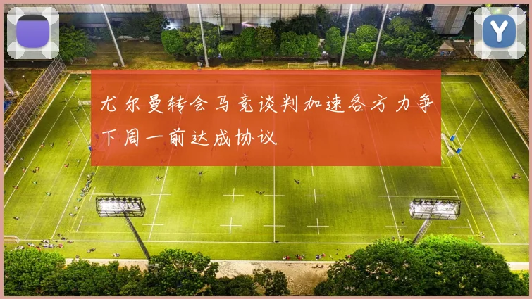 尤尔曼转会马竞谈判加速各方力争下周一前达成协议