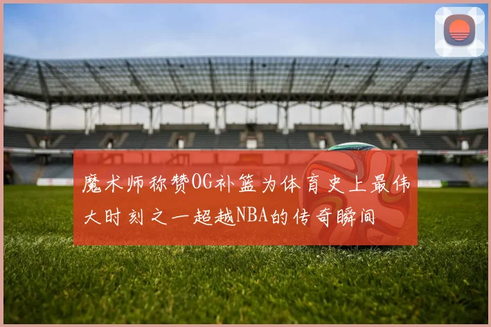 魔术师称赞OG补篮为体育史上最伟大时刻之一超越NBA的传奇瞬间