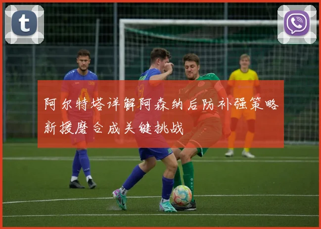 阿尔特塔详解阿森纳后防补强策略新援磨合成关键挑战