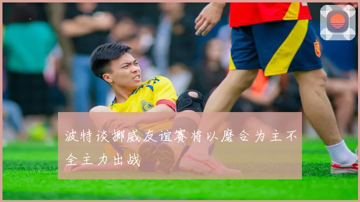 波特谈挪威友谊赛将以磨合为主不全主力出战