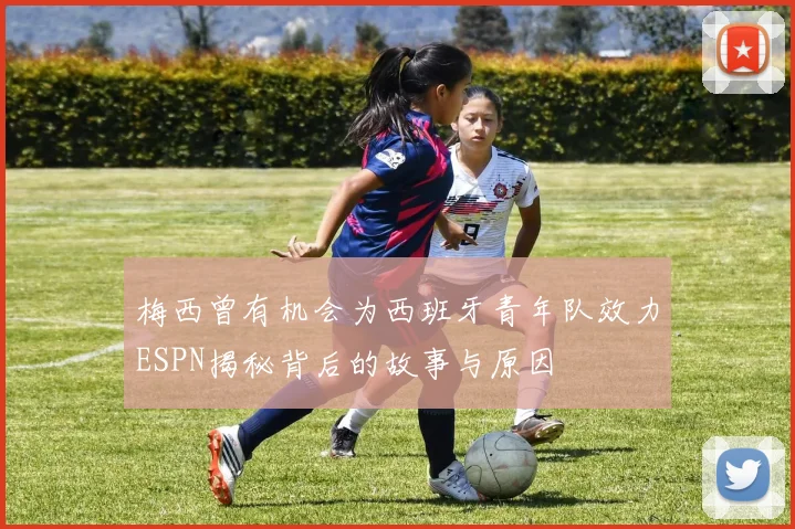 梅西曾有机会为西班牙青年队效力ESPN揭秘背后的故事与原因