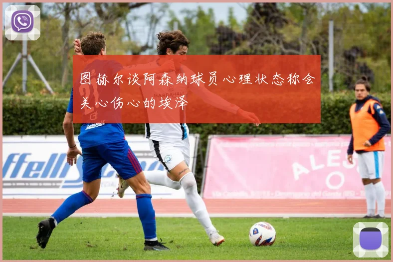图赫尔谈阿森纳球员心理状态称会关心伤心的埃泽