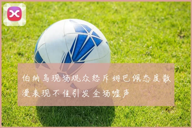 伯纳乌现场观众怒斥姆巴佩态度散漫表现不佳引发全场嘘声