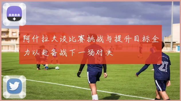 阿什拉夫谈比赛挑战与提升目标全力以赴备战下一场对决