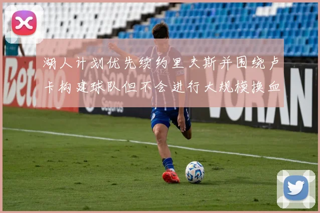 湖人计划优先续约里夫斯并围绕卢卡构建球队但不会进行大规模换血