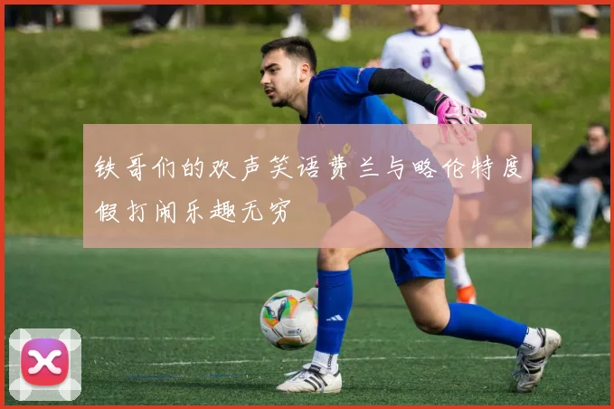 铁哥们的欢声笑语费兰与略伦特度假打闹乐趣无穷