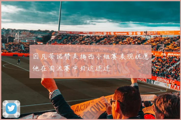 因凡蒂诺赞美梅西小组赛表现祝愿他在淘汰赛中好运连连