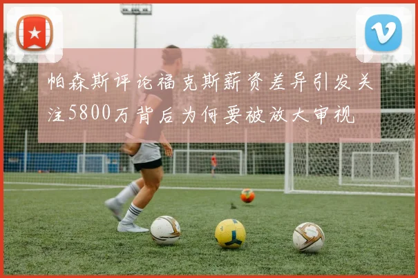 帕森斯评论福克斯薪资差异引发关注5800万背后为何要被放大审视